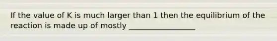 If the value of K is much larger than 1 then the equilibrium of the reaction is made up of mostly _________________