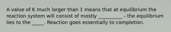 A value of K much larger than 1 means that at equilibrium the reaction system will consist of mostly __________ - the equilibrium lies to the _____. Reaction goes essentially to completion.