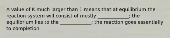 A value of K much larger than 1 means that at equilibrium the reaction system will consist of mostly _____________; the equilibrium lies to the _____________; the reaction goes essentially to completion