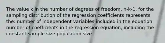 The value k in the number of degrees of freedom, n-k-1, for the sampling distribution of the regression coefficients represents the: number of independent variables included in the equation number of coefficients in the regression equation, including the constant sample size population size