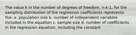 The value k in the number of degrees of freedom, n-k-1, for the sampling distribution of the regression coefficients represents the: a. population size b. number of independent variables included in the equation c. sample size d. number of coefficients in the regression equation, including the constant