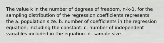 The value k in the number of degrees of freedom, n-k-1, for the sampling distribution of the regression coefficients represents the a. population size. b. number of coefficients in the regression equation, including the constant. c. number of independent variables included in the equation. d. sample size.