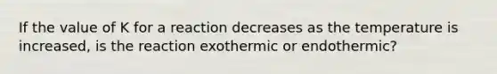 If the value of K for a reaction decreases as the temperature is increased, is the reaction exothermic or endothermic?