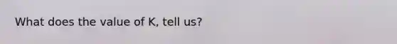 What does the value of K, tell us?