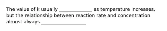 The value of k usually ______________ as temperature increases, but the relationship between reaction rate and concentration almost always ___________________