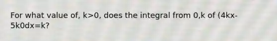 For what value of, k>0, does the integral from 0,k of (4kx-5k0dx=k?