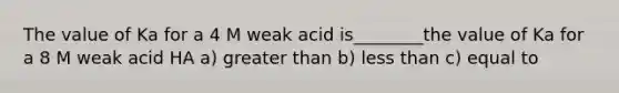 The value of Ka for a 4 M weak acid is________the value of Ka for a 8 M weak acid HA a) greater than b) less than c) equal to