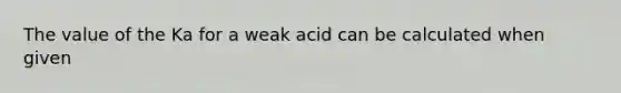 The value of the Ka for a weak acid can be calculated when given