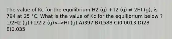 The value of Kc for the equilibrium H2 (g) + I2 (g) ⇌ 2HI (g), is 794 at 25 °C. What is the value of Kc for the equilibrium below ? 1/2H2 (g)+1/2I2 (g) HI (g) A)397 B)1588 C)0.0013 D)28 E)0.035