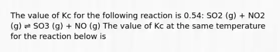 The value of Kc for the following reaction is 0.54: SO2 (g) + NO2 (g) ⇌ SO3 (g) + NO (g) The value of Kc at the same temperature for the reaction below is