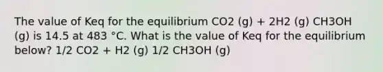 The value of Keq for the equilibrium CO2 (g) + 2H2 (g) CH3OH (g) is 14.5 at 483 °C. What is the value of Keq for the equilibrium below? 1/2 CO2 + H2 (g) 1/2 CH3OH (g)