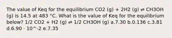 The value of Keq for the equilibrium CO2 (g) + 2H2 (g) ⇌ CH3OH (g) is 14.5 at 483 °C. What is the value of Keq for the equilibrium below? 1/2 CO2 + H2 (g) ⇌ 1/2 CH3OH (g) a.7.30 b.0.136 c.3.81 d.6.90 ⋅ 10^-2 e.7.35