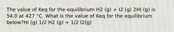 The value of Keq for the equilibrium H2 (g) + I2 (g) 2HI (g) is 54.0 at 427 °C. What is the value of Keq for the equilibrium below?HI (g) 1/2 H2 (g) + 1/2 I2(g)