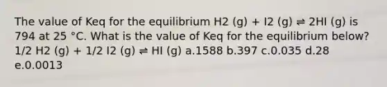 The value of Keq for the equilibrium H2 (g) + I2 (g) ⇌ 2HI (g) is 794 at 25 °C. What is the value of Keq for the equilibrium below? 1/2 H2 (g) + 1/2 I2 (g) ⇌ HI (g) a.1588 b.397 c.0.035 d.28 e.0.0013