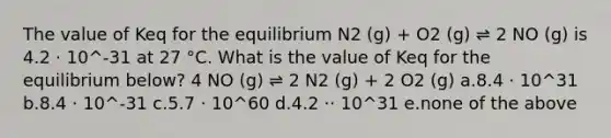 The value of Keq for the equilibrium N2 (g) + O2 (g) ⇌ 2 NO (g) is 4.2 ⋅ 10^-31 at 27 °C. What is the value of Keq for the equilibrium below? 4 NO (g) ⇌ 2 N2 (g) + 2 O2 (g) a.8.4 ⋅ 10^31 b.8.4 ⋅ 10^-31 c.5.7 ⋅ 10^60 d.4.2 ⋅⋅ 10^31 e.none of the above