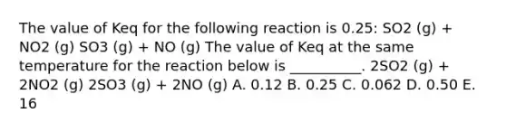 The value of Keq for the following reaction is 0.25: SO2 (g) + NO2 (g) SO3 (g) + NO (g) The value of Keq at the same temperature for the reaction below is __________. 2SO2 (g) + 2NO2 (g) 2SO3 (g) + 2NO (g) A. 0.12 B. 0.25 C. 0.062 D. 0.50 E. 16