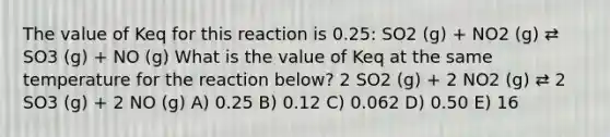 The value of Keq for this reaction is 0.25: SO2 (g) + NO2 (g) ⇄ SO3 (g) + NO (g) What is the value of Keq at the same temperature for the reaction below? 2 SO2 (g) + 2 NO2 (g) ⇄ 2 SO3 (g) + 2 NO (g) A) 0.25 B) 0.12 C) 0.062 D) 0.50 E) 16