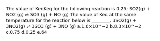 The value of KeqKeq for the following reaction is 0.25: SO2(g) + NO2 (g) ⇌ SO3 (g) + NO (g) The value of Keq at the same temperature for the reaction below is ________. 3SO2(g) + 3NO2(g) ⇌ 3SO3 (g) + 3NO (g) a.1.6×10^−2 b.8.3×10^−2 c.0.75 d.0.25 e.64