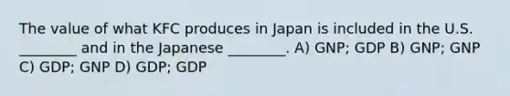 The value of what KFC produces in Japan is included in the U.S. ________ and in the Japanese ________. A) GNP; GDP B) GNP; GNP C) GDP; GNP D) GDP; GDP