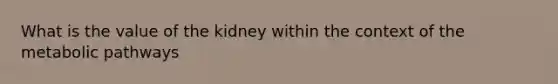 What is the value of the kidney within the context of the metabolic pathways