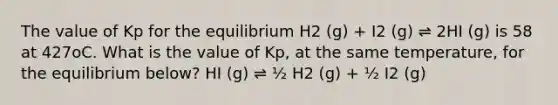 The value of Kp for the equilibrium H2 (g) + I2 (g) ⇌ 2HI (g) is 58 at 427oC. What is the value of Kp, at the same temperature, for the equilibrium below? HI (g) ⇌ ½ H2 (g) + ½ I2 (g)