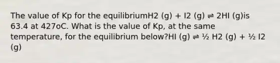 The value of Kp for the equilibriumH2 (g) + I2 (g) ⇌ 2HI (g)is 63.4 at 427oC. What is the value of Kp, at the same temperature, for the equilibrium below?HI (g) ⇌ ½ H2 (g) + ½ I2 (g)