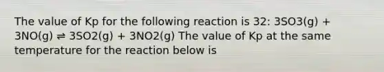 The value of Kp for the following reaction is 32: 3SO3(g) + 3NO(g) ⇌ 3SO2(g) + 3NO2(g) The value of Kp at the same temperature for the reaction below is