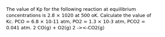 The value of Kp for the following reaction at equilibrium concentrations is 2.8 × 1020 at 500 oK. Calculate the value of Kc. PCO = 6.8 × 10-11 atm, PO2 = 1.3 × 10-3 atm, PCO2 = 0.041 atm. 2 CO(g) + O2(g) 2 -><-CO2(g)