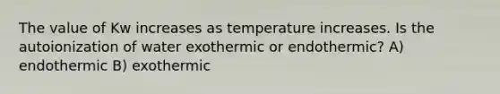 The value of Kw increases as temperature increases. Is the <a href='https://www.questionai.com/knowledge/kvqtolkrG0-autoionization-of-water' class='anchor-knowledge'>autoionization of water</a> exothermic or endothermic? A) endothermic B) exothermic