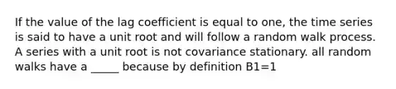 If the value of the lag coefficient is equal to one, the time series is said to have a unit root and will follow a random walk process. A series with a unit root is not covariance stationary. all random walks have a _____ because by definition B1=1