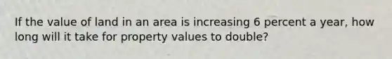 If the value of land in an area is increasing 6 percent a year, how long will it take for property values to double?