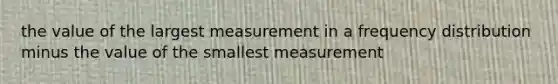 the value of the largest measurement in a frequency distribution minus the value of the smallest measurement