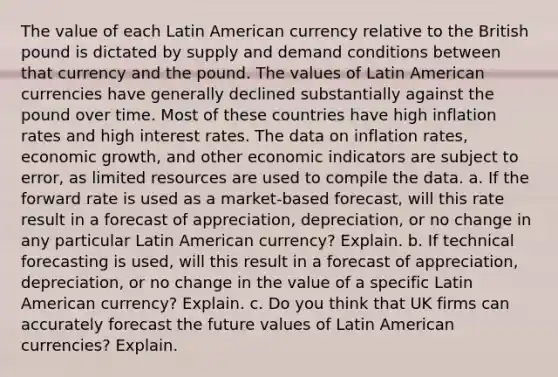 The value of each Latin American currency relative to the British pound is dictated by supply and demand conditions between that currency and the pound. The values of Latin American currencies have generally declined substantially against the pound over time. Most of these countries have high inflation rates and high interest rates. The data on inflation rates, economic growth, and other economic indicators are subject to error, as limited resources are used to compile the data. a. If the forward rate is used as a market-based forecast, will this rate result in a forecast of appreciation, depreciation, or no change in any particular Latin American currency? Explain. b. If technical forecasting is used, will this result in a forecast of appreciation, depreciation, or no change in the value of a specific Latin American currency? Explain. c. Do you think that UK firms can accurately forecast the future values of Latin American currencies? Explain.