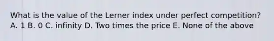 What is the value of the Lerner index under perfect competition? A. 1 B. 0 C. infinity D. Two times the price E. None of the above