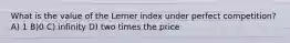 What is the value of the Lerner index under perfect competition? A) 1 B)0 C) infinity D) two times the price