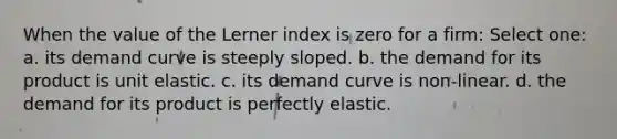 When the value of the Lerner index is zero for a firm: Select one: a. its demand curve is steeply sloped. b. the demand for its product is unit elastic. c. its demand curve is non-linear. d. the demand for its product is perfectly elastic.