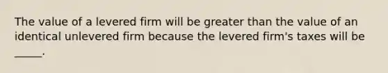 The value of a levered firm will be greater than the value of an identical unlevered firm because the levered firm's taxes will be _____.