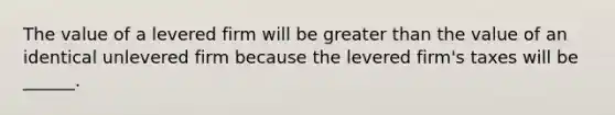 The value of a levered firm will be <a href='https://www.questionai.com/knowledge/ktgHnBD4o3-greater-than' class='anchor-knowledge'>greater than</a> the value of an identical unlevered firm because the levered firm's taxes will be ______.