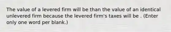 The value of a levered firm will be than the value of an identical unlevered firm because the levered firm's taxes will be . (Enter only one word per blank.)