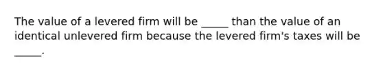 The value of a levered firm will be _____ than the value of an identical unlevered firm because the levered firm's taxes will be _____.