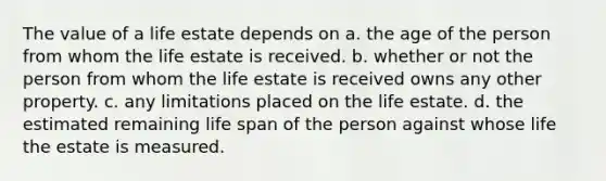 The value of a life estate depends on a. the age of the person from whom the life estate is received. b. whether or not the person from whom the life estate is received owns any other property. c. any limitations placed on the life estate. d. the estimated remaining life span of the person against whose life the estate is measured.