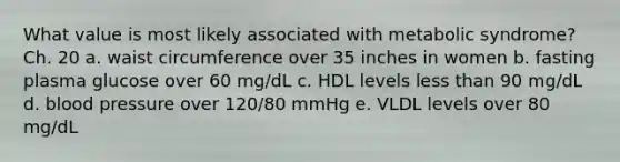 What value is most likely associated with metabolic syndrome? Ch. 20 a. waist circumference over 35 inches in women b. fasting plasma glucose over 60 mg/dL c. HDL levels less than 90 mg/dL d. blood pressure over 120/80 mmHg e. VLDL levels over 80 mg/dL