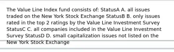 The Value Line Index fund consists of: StatusA A. all issues traded on the New York Stock Exchange StatusB B. only issues rated in the top 2 ratings by the Value Line Investment Survey StatusC C. all companies included in the Value Line Investment Survey StatusD D. small capitalization issues not listed on the New York Stock Exchange