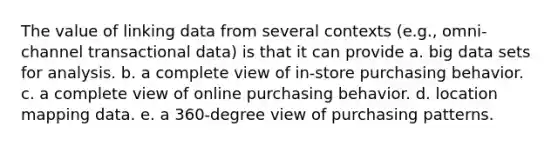 The value of linking data from several contexts (e.g., omni-channel transactional data) is that it can provide a. big data sets for analysis. b. a complete view of in-store purchasing behavior. c. a complete view of online purchasing behavior. d. location mapping data. e. a 360-degree view of purchasing patterns.