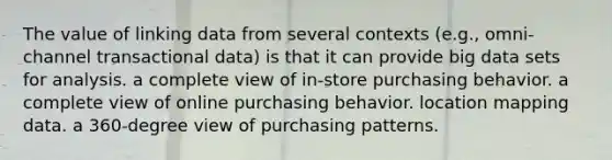 The value of linking data from several contexts (e.g., omni-channel transactional data) is that it can provide big data sets for analysis. a complete view of in-store purchasing behavior. a complete view of online purchasing behavior. location mapping data. a 360-degree view of purchasing patterns.