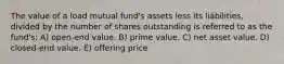 The value of a load mutual fund's assets less its liabilities, divided by the number of shares outstanding is referred to as the fund's: A) open-end value. B) prime value. C) net asset value. D) closed-end value. E) offering price