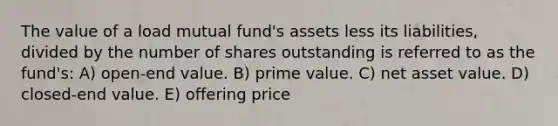 The value of a load mutual fund's assets less its liabilities, divided by the number of shares outstanding is referred to as the fund's: A) open-end value. B) prime value. C) net asset value. D) closed-end value. E) offering price