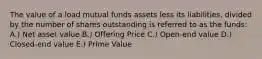 The value of a load mutual funds assets less its liabilities, divided by the number of shares outstanding is referred to as the funds: A.) Net asset value B.) Offering Price C.) Open-end value D.) Closed-end value E.) Prime Value