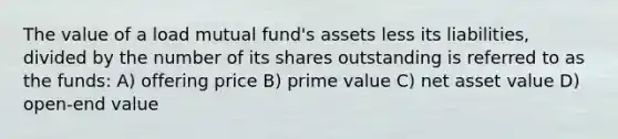 The value of a load mutual fund's assets less its liabilities, divided by the number of its shares outstanding is referred to as the funds: A) offering price B) prime value C) net asset value D) open-end value