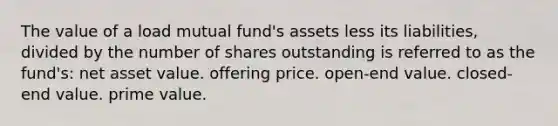 The value of a load mutual fund's assets less its liabilities, divided by the number of shares outstanding is referred to as the fund's: net asset value. offering price. open-end value. closed-end value. prime value.